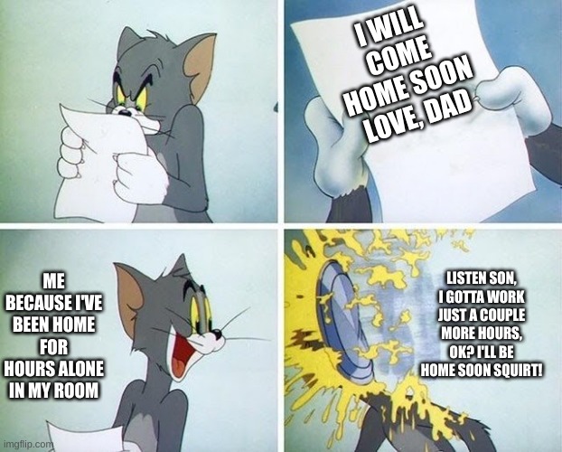 What's Dad Up To? | I WILL COME HOME SOON
LOVE, DAD; LISTEN SON, I GOTTA WORK JUST A COUPLE MORE HOURS, OK? I'LL BE HOME SOON SQUIRT! ME BECAUSE I'VE BEEN HOME FOR HOURS ALONE IN MY ROOM | image tagged in tom and jerry custard pie | made w/ Imgflip meme maker