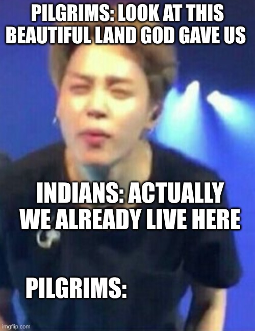 Jimin squinting | PILGRIMS: LOOK AT THIS BEAUTIFUL LAND GOD GAVE US; INDIANS: ACTUALLY WE ALREADY LIVE HERE; PILGRIMS: | image tagged in jimin squinting | made w/ Imgflip meme maker
