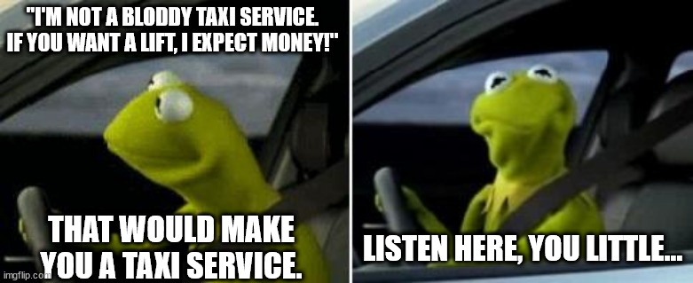 Kermit Driver | "I'M NOT A BLODDY TAXI SERVICE. IF YOU WANT A LIFT, I EXPECT MONEY!"; LISTEN HERE, YOU LITTLE... THAT WOULD MAKE YOU A TAXI SERVICE. | image tagged in kermit driver | made w/ Imgflip meme maker