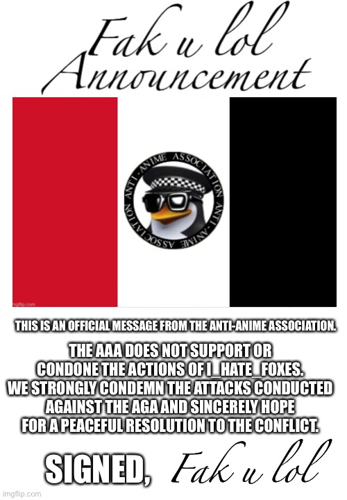 Diplomatic alert | THE AAA DOES NOT SUPPORT OR CONDONE THE ACTIONS OF I_HATE_FOXES. WE STRONGLY CONDEMN THE ATTACKS CONDUCTED AGAINST THE AGA AND SINCERELY HOPE FOR A PEACEFUL RESOLUTION TO THE CONFLICT. THIS IS AN OFFICIAL MESSAGE FROM THE ANTI-ANIME ASSOCIATION. SIGNED, Fak u lol | image tagged in fak_u_lol announcement template | made w/ Imgflip meme maker