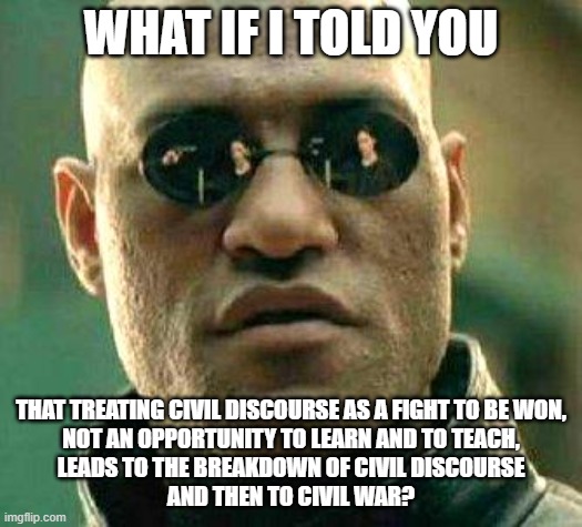 A Breakdown Of Civil Discourse Is Civil War | WHAT IF I TOLD YOU; THAT TREATING CIVIL DISCOURSE AS A FIGHT TO BE WON,
NOT AN OPPORTUNITY TO LEARN AND TO TEACH,
LEADS TO THE BREAKDOWN OF CIVIL DISCOURSE
AND THEN TO CIVIL WAR? | image tagged in what if i told you,civilized discussion,civil rights,civilization,civil war,fighting | made w/ Imgflip meme maker