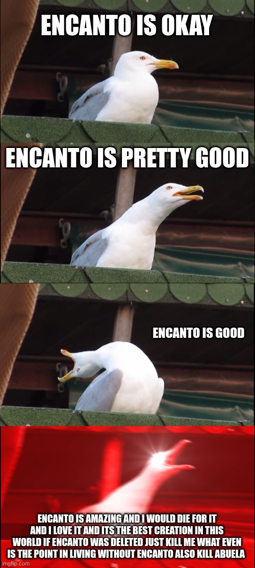 encanto | ENCANTO IS OKAY; ENCANTO IS PRETTY GOOD; ENCANTO IS GOOD; ENCANTO IS AMAZING AND I WOULD DIE FOR IT AND I LOVE IT AND ITS THE BEST CREATION IN THIS WORLD IF ENCANTO WAS DELETED JUST KILL ME WHAT EVEN IS THE POINT IN LIVING WITHOUT ENCANTO ALSO KILL ABUELA | image tagged in memes,inhaling seagull,encanto,movies,funny memes,funny | made w/ Imgflip meme maker