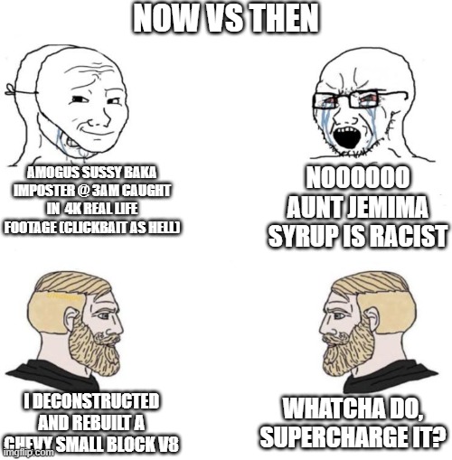 it was only 7 years ago when i built my 1st truck engine, no i didn't supercharge it | NOW VS THEN; AMOGUS SUSSY BAKA IMPOSTER @ 3AM CAUGHT IN  4K REAL LIFE FOOTAGE (CLICKBAIT AS HELL); NOOOOOO AUNT JEMIMA SYRUP IS RACIST; WHATCHA DO, SUPERCHARGE IT? I DECONSTRUCTED AND REBUILT A CHEVY SMALL BLOCK V8 | image tagged in chad we know | made w/ Imgflip meme maker