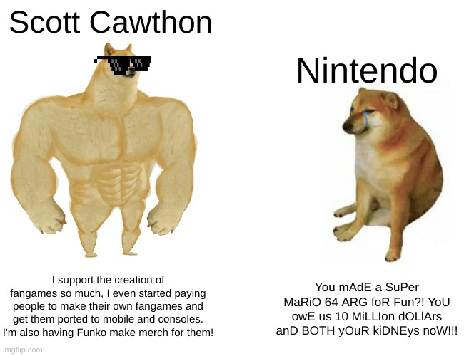 The chad Scott Cawthon vs. the virgin Nintendo | Scott Cawthon; Nintendo; I support the creation of fangames so much, I even started paying people to make their own fangames and get them ported to mobile and consoles. I'm also having Funko make merch for them! You mAdE a SuPer MaRiO 64 ARG foR Fun?! YoU owE us 10 MiLLIon dOLlArs anD BOTH yOuR kiDNEys noW!!! | image tagged in memes,buff doge vs cheems,fnaf,nintendo,scott cawthon | made w/ Imgflip meme maker