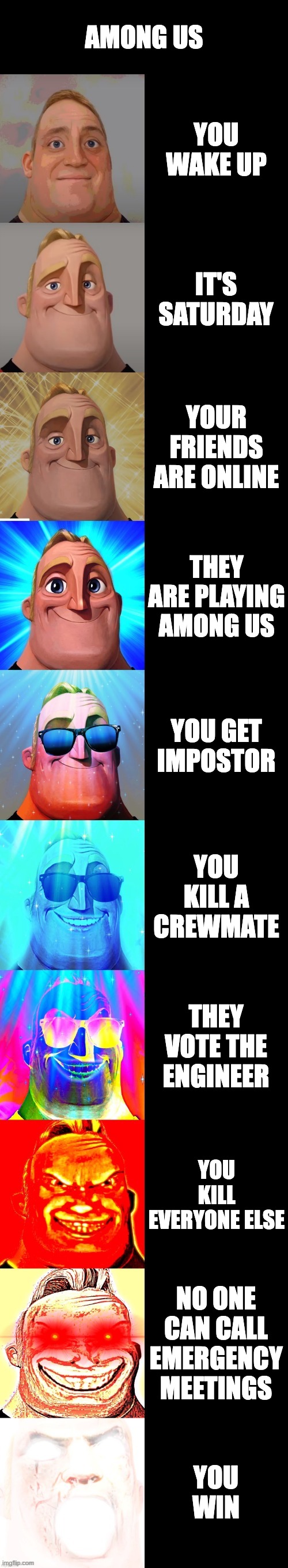 Among Us | AMONG US; YOU WAKE UP; IT'S SATURDAY; YOUR FRIENDS ARE ONLINE; THEY ARE PLAYING AMONG US; YOU GET IMPOSTOR; YOU KILL A CREWMATE; THEY VOTE THE ENGINEER; YOU KILL EVERYONE ELSE; NO ONE CAN CALL EMERGENCY MEETINGS; YOU WIN | image tagged in mr incredible becoming canny | made w/ Imgflip meme maker