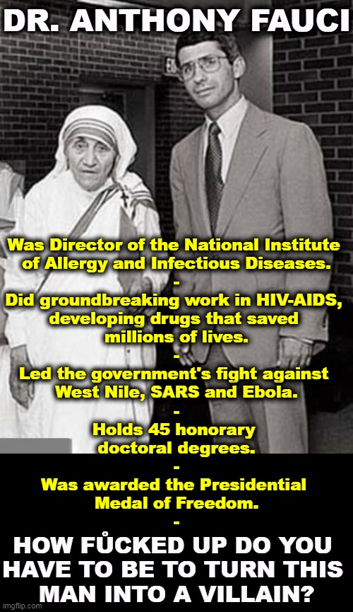 Mother Teresa and Dr. Anthony Fauci, two Superheroes | DR. ANTHONY FAUCI; Was Director of the National Institute 
of Allergy and Infectious Diseases.
-
Did groundbreaking work in HIV-AIDS, 
developing drugs that saved 
millions of lives.
-
Led the government's fight against 
West Nile, SARS and Ebola.
-
Holds 45 honorary 
doctoral degrees.
-
Was awarded the Presidential 
Medal of Freedom.
-; HOW FŮCKED UP DO YOU 
HAVE TO BE TO TURN THIS 
MAN INTO A VILLAIN? | image tagged in mother teresa and dr anthony fauci two superheroes,doctor,dr fauci,medical,hero,mother | made w/ Imgflip meme maker