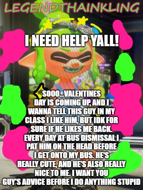 im nervous :p | SOOO...VALENTINES DAY IS COMING UP, AND I WANNA TELL THIS GUY IN MY CLASS I LIKE HIM, BUT IDK FOR SURE IF HE LIKES ME BACK. EVERY DAY AT BUS DISMISSAL I PAT HIM ON THE HEAD BEFORE I GET ONTO MY BUS. HE'S REALLY CUTE, AND HE'S ALSO REALLY NICE TO ME. I WANT YOU GUY'S ADVICE BEFORE I DO ANYTHING STUPID; I NEED HELP YALL! | image tagged in legendthainkling's new temp | made w/ Imgflip meme maker