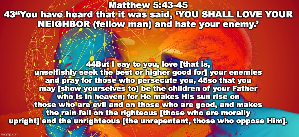 Imitators of God | Matthew 5:43-45
43“You have heard that it was said, ‘YOU SHALL LOVE YOUR NEIGHBOR (fellow man) and hate your enemy.’; 44But I say to you, love [that is, unselfishly seek the best or higher good for] your enemies and pray for those who persecute you, 45so that you may [show yourselves to] be the children of your Father who is in heaven; for He makes His sun rise on those who are evil and on those who are good, and makes the rain fall on the righteous [those who are morally upright] and the unrighteous [the unrepentant, those who oppose Him]. | image tagged in children of god | made w/ Imgflip meme maker