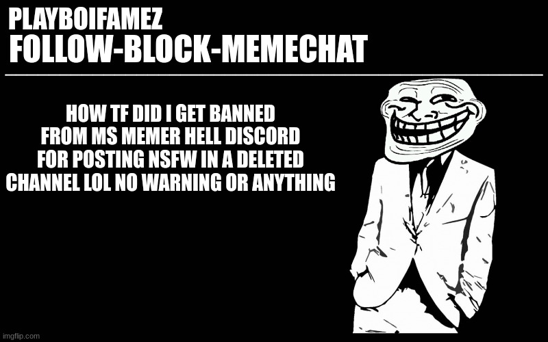 discord mods being snowflakes??? not surprised its imgflip/twitter users there | HOW TF DID I GET BANNED FROM MS MEMER HELL DISCORD FOR POSTING NSFW IN A DELETED CHANNEL LOL NO WARNING OR ANYTHING | image tagged in trollers font | made w/ Imgflip meme maker