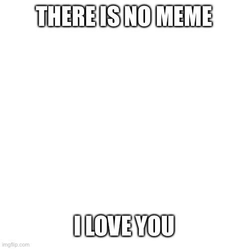 Did you expect a meme? | THERE IS NO MEME; I LOVE YOU | image tagged in memes,blank transparent square,wholesome | made w/ Imgflip meme maker