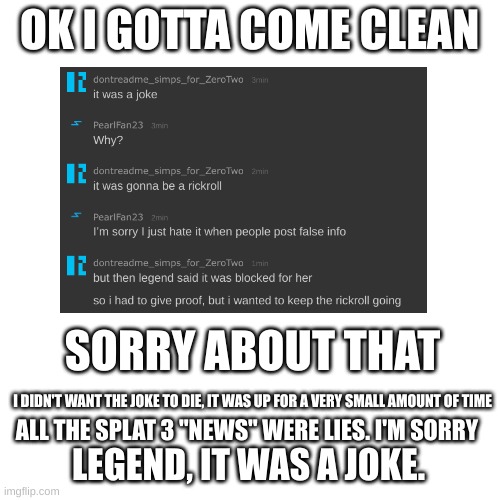 i regret it | OK I GOTTA COME CLEAN; SORRY ABOUT THAT; I DIDN'T WANT THE JOKE TO DIE, IT WAS UP FOR A VERY SMALL AMOUNT OF TIME; ALL THE SPLAT 3 "NEWS" WERE LIES. I'M SORRY; LEGEND, IT WAS A JOKE. | image tagged in memes,blank transparent square | made w/ Imgflip meme maker