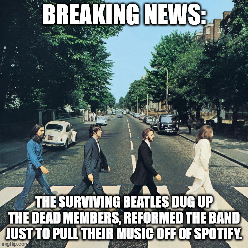 Usually don't jump on the meme bandwagon but. . . | BREAKING NEWS:; THE SURVIVING BEATLES DUG UP THE DEAD MEMBERS, REFORMED THE BAND JUST TO PULL THEIR MUSIC OFF OF SPOTIFY. | image tagged in the beatles,political meme,political humor | made w/ Imgflip meme maker