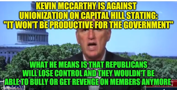 Kevin McCarthy | KEVIN MCCARTHY IS AGAINST    UNIONIZATION ON CAPITAL HILL STATING: "IT WON'T BE PRODUCTIVE FOR THE GOVERNMENT"; WHAT HE MEANS IS THAT REPUBLICANS WILL LOSE CONTROL AND THEY WOULDN'T BE ABLE TO BULLY OR GET REVENGE ON MEMBERS ANYMORE | image tagged in kevin mccarthy | made w/ Imgflip meme maker