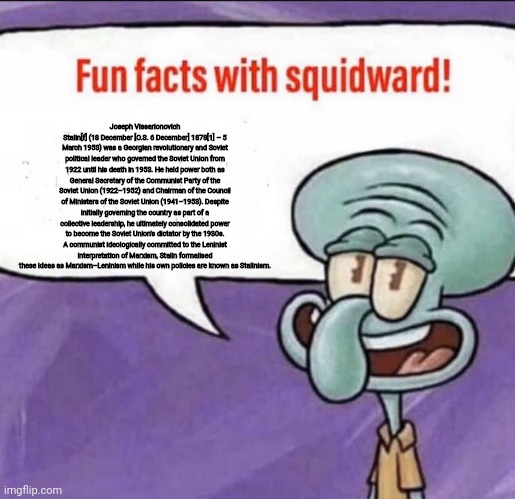 Fun Facts with Squidward | Joseph Vissarionovich Stalin[f] (18 December [O.S. 6 December] 1878[1] – 5 March 1953) was a Georgian revolutionary and Soviet political leader who governed the Soviet Union from 1922 until his death in 1953. He held power both as General Secretary of the Communist Party of the Soviet Union (1922–1952) and Chairman of the Council of Ministers of the Soviet Union (1941–1953). Despite initially governing the country as part of a collective leadership, he ultimately consolidated power to become the Soviet Union's dictator by the 1930s. A communist ideologically committed to the Leninist interpretation of Marxism, Stalin formalised these ideas as Marxism–Leninism while his own policies are known as Stalinism. | image tagged in fun facts with squidward | made w/ Imgflip meme maker