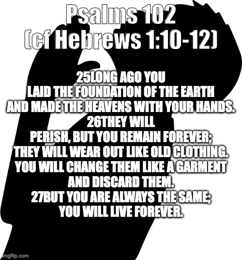 God’s Final Word: His Son | Psalms 102 (cf Hebrews 1:10-12); 25LONG AGO YOU LAID THE FOUNDATION OF THE EARTH
AND MADE THE HEAVENS WITH YOUR HANDS.
26THEY WILL PERISH, BUT YOU REMAIN FOREVER;
THEY WILL WEAR OUT LIKE OLD CLOTHING.
YOU WILL CHANGE THEM LIKE A GARMENT
AND DISCARD THEM.
27BUT YOU ARE ALWAYS THE SAME;
YOU WILL LIVE FOREVER. | image tagged in the lord will rebuild jerusalem,he will appear in his glory | made w/ Imgflip meme maker