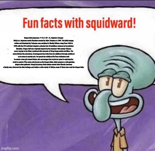 Fun Facts with Squidward | Dragon Ball (Japanese: ドラゴンボール, Hepburn: Doragon Bōru) is a Japanese media franchise created by Akira Toriyama in 1984. The initial manga, written and illustrated by Toriyama, was serialized in Weekly Shōnen Jump from 1984 to 1995, with the 519 individual chapters collected into 42 tankōbon volumes by its publisher Shueisha. Dragon Ball was originally inspired by the classical 16th-century Chinese novel Journey to the West, combined with elements of Hong Kong martial arts films. The series follows the adventures of protagonist Son Goku from his childhood through adulthood as he trains in martial arts. He spends his childhood far from civilization until he meets a teen girl named Bulma, who encourages him to join her quest in exploring the world in search of the seven orbs known as the Dragon Balls, which summon a wish-granting dragon when gathered. Along his journey, Goku makes several other friends, becomes a family man, discovers his alien heritage, and battles a wide variety of villains, many of whom also seek the Dragon Balls. | image tagged in fun facts with squidward | made w/ Imgflip meme maker