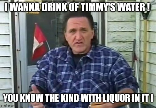 trailer park boys Ray Lafleur | I WANNA DRINK OF TIMMY'S WATER ! YOU KNOW THE KIND WITH LIQUOR IN IT ! | image tagged in trailer park boys ray lafleur | made w/ Imgflip meme maker