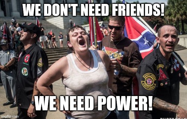 white trash cons | WE DON'T NEED FRIENDS! WE NEED POWER! | image tagged in white trash cons | made w/ Imgflip meme maker
