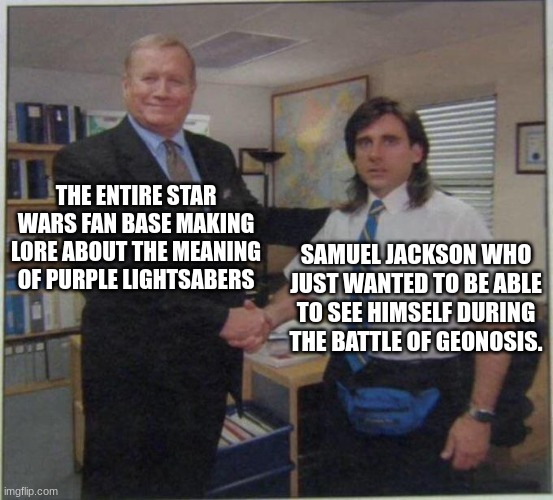 the office handshake | THE ENTIRE STAR WARS FAN BASE MAKING LORE ABOUT THE MEANING OF PURPLE LIGHTSABERS; SAMUEL JACKSON WHO JUST WANTED TO BE ABLE TO SEE HIMSELF DURING THE BATTLE OF GEONOSIS. | image tagged in the office handshake | made w/ Imgflip meme maker