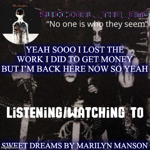 Looks like I’m back if you want details just ask | YEAH SOOO I LOST THE WORK I DID TO GET MONEY BUT I’M BACK HERE NOW SO YEAH; SWEET DREAMS BY MARILYN MANSON | image tagged in homicide | made w/ Imgflip meme maker
