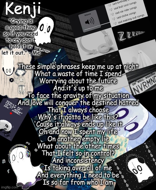 napstablook | These simple phrases keep me up at night
What a waste of time I spend
Worrying about the future
And it's up to me
To face the gravity of my situation
And love will conquer the destined hatred
That I always choose
Why's it gotta be like this?
'Cause it always ends up like it
Oh and now I spent my life
On another empty lie
What about the other times
That I felt so in control?
And inconsistency
Is taking over all of me
And everything I need to be
Is so far from who I am | image tagged in napstablook | made w/ Imgflip meme maker