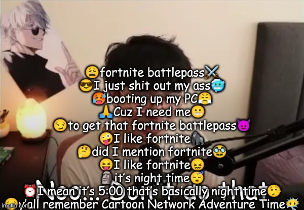 paint2 | 😩fortnite battlepass⚔️
😎I just shit out my ass🥶
🥵booting up my PC😤
🙏Cuz I need me😬
😏to get that fortnite battlepass😈
🤪I like fortnite🦍
🤔did I mention fortnite🥸
😝I like fortnite😖
🗿it’s night time😴
⏰I mean it’s 5:00 that’s basically night time🤥
😔y’all remember Cartoon Network Adventure Time😶‍🌫️ | image tagged in paint2 | made w/ Imgflip meme maker