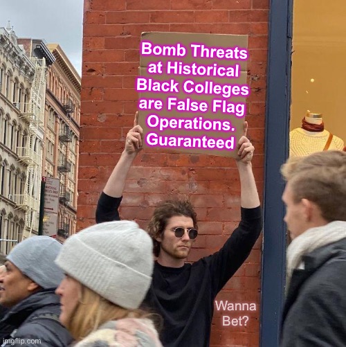 Be on the lookout - there will be a Lot of this happening, in many different areas | Bomb Threats
at Historical
Black Colleges
are False Flag
Operations.
Guaranteed; Wanna
Bet? | image tagged in memes,guy holding cardboard sign,dont believe everything they say,ask yourself who stands to gain from this,the dems | made w/ Imgflip meme maker