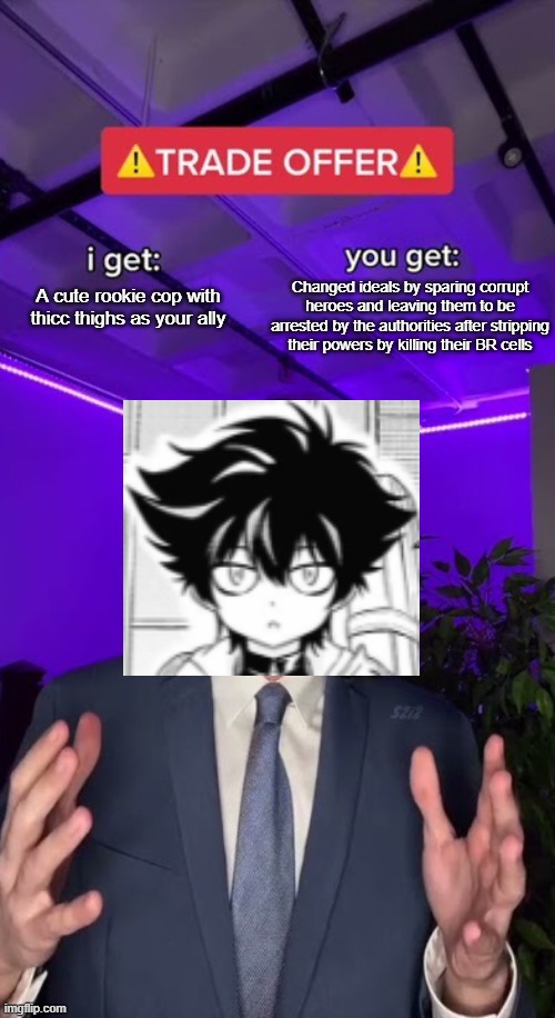 Sounds like a good enough deal for Shioso, right? | A cute rookie cop with thicc thighs as your ally; Changed ideals by sparing corrupt heroes and leaving them to be arrested by the authorities after stripping their powers by killing their BR cells | image tagged in trade offer,memes,manga,Animemes | made w/ Imgflip meme maker