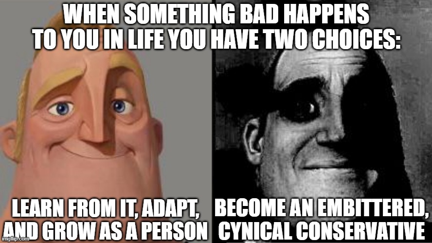 Conservatives Are Just Liberals That Failed To Handle Adversity | WHEN SOMETHING BAD HAPPENS TO YOU IN LIFE YOU HAVE TWO CHOICES:; LEARN FROM IT, ADAPT, AND GROW AS A PERSON; BECOME AN EMBITTERED, CYNICAL CONSERVATIVE | image tagged in traumatized mr incredible,life is hard,learning,improvise adapt overcome,growing up,liberals vs conservatives | made w/ Imgflip meme maker