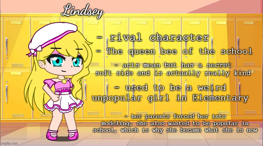 My oc for my mini series thing | Lindsey; - rival character; - The queen bee of the school; - acts mean but has a secret soft side and is actually really kind; - used to be a weird unpopular girl in Elementary; - her parents forced her into modeling, she also wanted to be popular in school, which is why she became what she is now | made w/ Imgflip meme maker