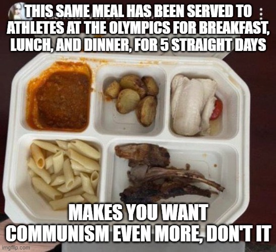 Olympic slop | THIS SAME MEAL HAS BEEN SERVED TO ATHLETES AT THE OLYMPICS FOR BREAKFAST, LUNCH, AND DINNER, FOR 5 STRAIGHT DAYS; MAKES YOU WANT COMMUNISM EVEN MORE, DON'T IT | image tagged in olympics,china,athletes,communism | made w/ Imgflip meme maker