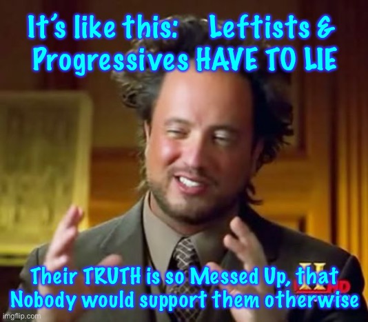 It’s always been like this.  But now, it’s just brazenly out in the open.    Better Check Yourself, if you sincerely Believe The | It’s like this:    Leftists & 
Progressives HAVE TO LIE; Their TRUTH is so Messed Up, that
Nobody would support them otherwise | image tagged in memes,ancient aliens | made w/ Imgflip meme maker