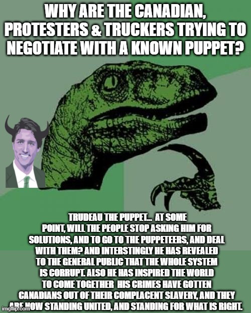 Break This Coded Message: If Justin Trudeau Is A Puppet… | WHY ARE THE CANADIAN, PROTESTERS & TRUCKERS TRYING TO NEGOTIATE WITH A KNOWN PUPPET? TRUDEAU THE PUPPET…  AT SOME POINT, WILL THE PEOPLE STOP ASKING HIM FOR SOLUTIONS, AND TO GO TO THE PUPPETEERS, AND DEAL WITH THEM? AND INTERSTINGLY HE HAS REVEALED TO THE GENERAL PUBLIC THAT THE WHOLE SYSTEM IS CORRUPT. ALSO HE HAS INSPIRED THE WORLD TO COME TOGETHER  HIS CRIMES HAVE GOTTEN CANADIANS OUT OF THEIR COMPLACENT SLAVERY, AND THEY ARE NOW STANDING UNITED, AND STANDING FOR WHAT IS RIGHT. | image tagged in memes,philosoraptor,political meme,canadian politics,justin trudeau,globalism | made w/ Imgflip meme maker