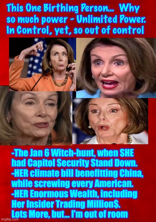 Doing the most damage to America.  Execute this _itch, for Treason.  Also, because she is Evil, and Hell needs her | This One Birthing Person…  Why
so much power - Unlimited Power.
In Control, yet, so out of control; -The Jan 6 Witch-hunt, when SHE
had Capitol Security Stand Down. 
-HER climate bill benefitting China,
while screwing every American. 
-HER Enormous Wealth, including
Her Insider Trading Million$.  
Lots More, but… I’m out of room | image tagged in memes,evil must be impeached,then evil must hang by the neck for crimes,we must send a message to all evil | made w/ Imgflip meme maker