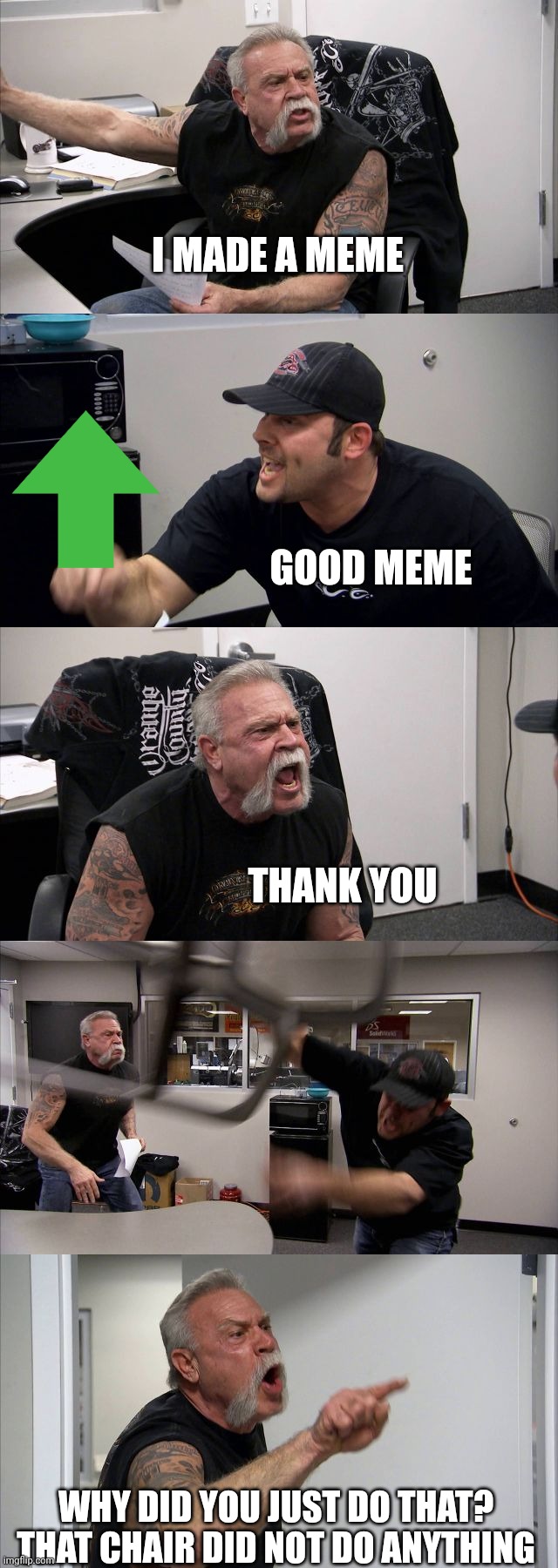 American Chopper Argument | I MADE A MEME; GOOD MEME; THANK YOU; WHY DID YOU JUST DO THAT? THAT CHAIR DID NOT DO ANYTHING | image tagged in memes,american chopper argument | made w/ Imgflip meme maker