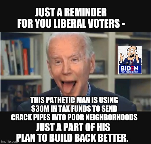 Pathetic Human Being | JUST A REMINDER FOR YOU LIBERAL VOTERS -; THIS PATHETIC MAN IS USING $30M IN TAX FUNDS TO SEND
CRACK PIPES INTO POOR NEIGHBORHOODS; JUST A PART OF HIS PLAN TO BUILD BACK BETTER. | image tagged in biden,liberals,democrats,crack,drugs,voters | made w/ Imgflip meme maker