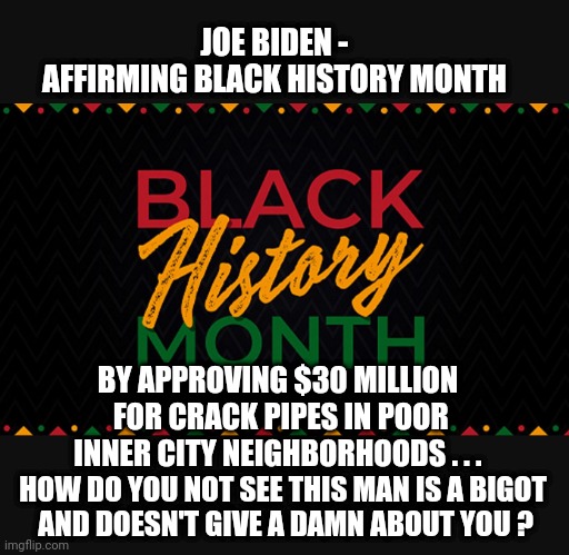 Bigot Joe and You | JOE BIDEN -
AFFIRMING BLACK HISTORY MONTH; BY APPROVING $30 MILLION
 FOR CRACK PIPES IN POOR INNER CITY NEIGHBORHOODS . . . HOW DO YOU NOT SEE THIS MAN IS A BIGOT
 AND DOESN'T GIVE A DAMN ABOUT YOU ? | image tagged in blacks,african americans,black history month,joe biden,liberals,democrats | made w/ Imgflip meme maker