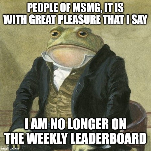 Cant hate me now xD | PEOPLE OF MSMG, IT IS WITH GREAT PLEASURE THAT I SAY; I AM NO LONGER ON THE WEEKLY LEADERBOARD | image tagged in gentlemen it is with great pleasure to inform you that | made w/ Imgflip meme maker