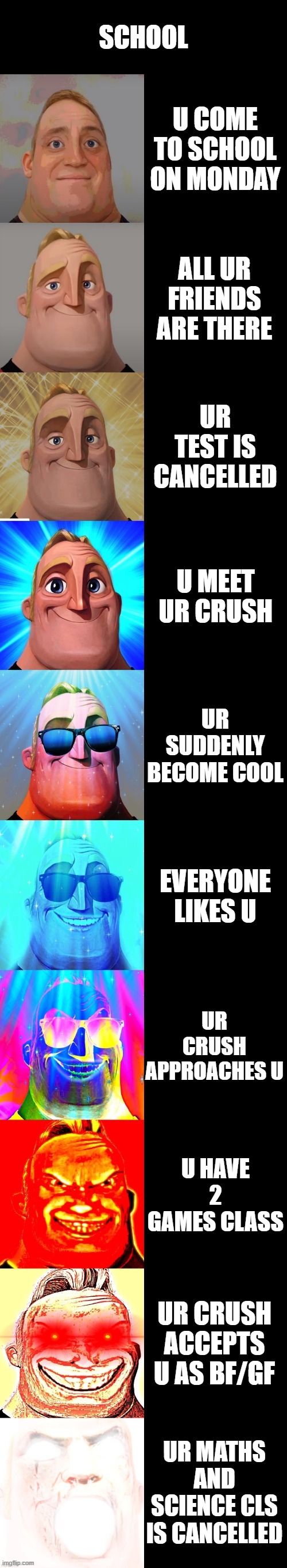 mr incredible becoming canny | SCHOOL; U COME TO SCHOOL ON MONDAY; ALL UR FRIENDS ARE THERE; UR TEST IS CANCELLED; U MEET UR CRUSH; UR SUDDENLY BECOME COOL; EVERYONE LIKES U; UR CRUSH APPROACHES U; U HAVE 2 GAMES CLASS; UR CRUSH ACCEPTS U AS BF/GF; UR MATHS AND SCIENCE CLS IS CANCELLED | image tagged in mr incredible becoming canny | made w/ Imgflip meme maker