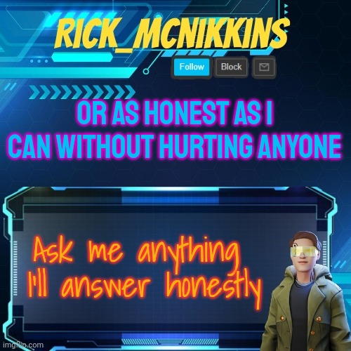 Mcnikkins Temp 3 v2 | OR AS HONEST AS I CAN WITHOUT HURTING ANYONE; Ask me anything 
I'll answer honestly | image tagged in mcnikkins temp 3 v2 | made w/ Imgflip meme maker