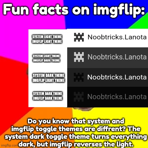 Fun facts! |  Fun facts on imgflip:; SYSTEM LIGHT THEME
IMGFLIP LIGHT THEME; SYSTEM LIGHT THEME
IMGFLIP DARK THEME; SYSTEM DARK THEME
IMGFLIP LIGHT THEME; SYSTEM DARK THEME
IMGFLIP DARK THEME; Do you know that system and imgflip toggle themes are diffrent? The system dark toggle theme turns everything dark, but imgflip reverses the light. | image tagged in advice dog,facts | made w/ Imgflip meme maker