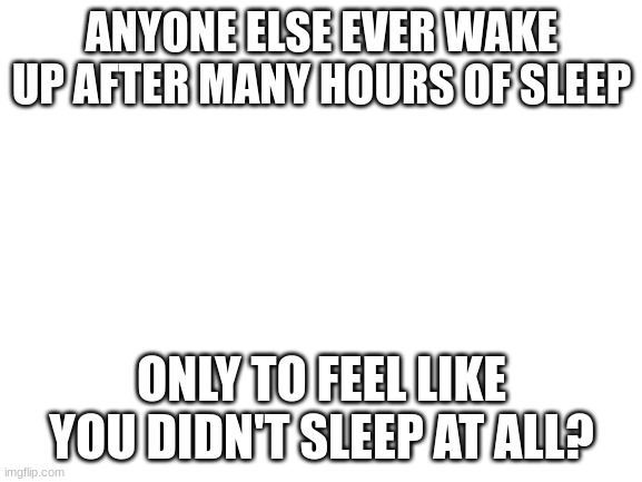 Blank White Template | ANYONE ELSE EVER WAKE UP AFTER MANY HOURS OF SLEEP; ONLY TO FEEL LIKE YOU DIDN'T SLEEP AT ALL? | image tagged in blank white template | made w/ Imgflip meme maker