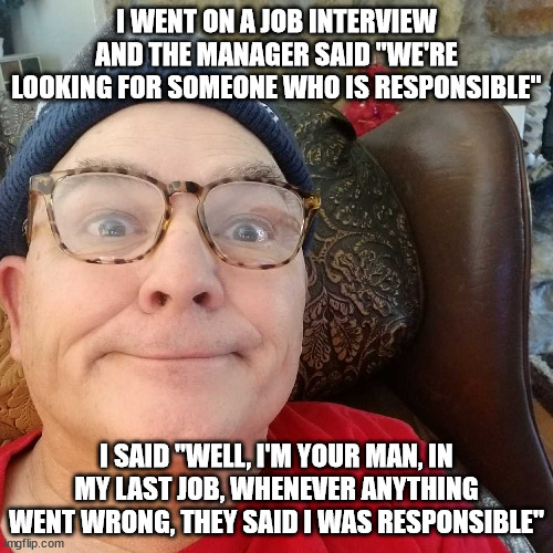 Durl Earl | I WENT ON A JOB INTERVIEW AND THE MANAGER SAID "WE'RE LOOKING FOR SOMEONE WHO IS RESPONSIBLE"; I SAID "WELL, I'M YOUR MAN, IN MY LAST JOB, WHENEVER ANYTHING WENT WRONG, THEY SAID I WAS RESPONSIBLE" | image tagged in durl earl | made w/ Imgflip meme maker