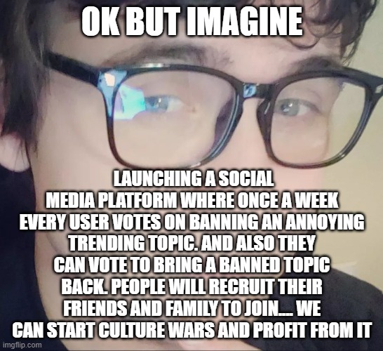 Not so new idea nathan | OK BUT IMAGINE; LAUNCHING A SOCIAL MEDIA PLATFORM WHERE ONCE A WEEK EVERY USER VOTES ON BANNING AN ANNOYING TRENDING TOPIC. AND ALSO THEY CAN VOTE TO BRING A BANNED TOPIC BACK. PEOPLE WILL RECRUIT THEIR FRIENDS AND FAMILY TO JOIN.... WE CAN START CULTURE WARS AND PROFIT FROM IT | image tagged in new idea nathan | made w/ Imgflip meme maker