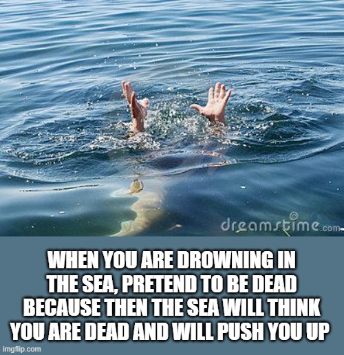 drowning |  WHEN YOU ARE DROWNING IN THE SEA, PRETEND TO BE DEAD BECAUSE THEN THE SEA WILL THINK YOU ARE DEAD AND WILL PUSH YOU UP | image tagged in drowning | made w/ Imgflip meme maker