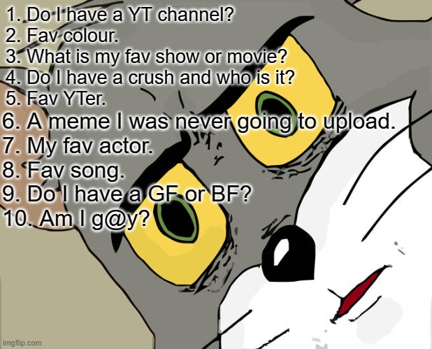 ask me anything 1-10 | 1. Do I have a YT channel?
2. Fav colour.
3. What is my fav show or movie?
4. Do I have a crush and who is it?
5. Fav YTer. 6. A meme I was never going to upload.
7. My fav actor.
8. Fav song.
9. Do I have a GF or BF?
10. Am I g@y? | image tagged in memes,unsettled tom | made w/ Imgflip meme maker