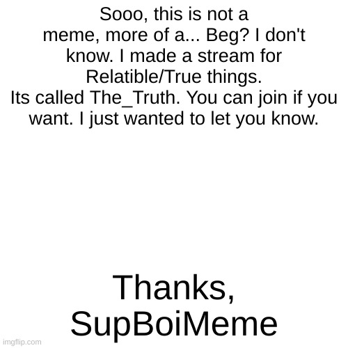 The_Truth | Sooo, this is not a meme, more of a... Beg? I don't know. I made a stream for Relatible/True things.
Its called The_Truth. You can join if you want. I just wanted to let you know. Thanks,
SupBoiMeme | image tagged in blank transparent square | made w/ Imgflip meme maker