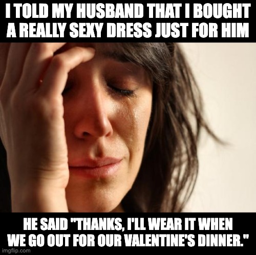 Valentine | I TOLD MY HUSBAND THAT I BOUGHT A REALLY SEXY DRESS JUST FOR HIM; HE SAID "THANKS, I'LL WEAR IT WHEN WE GO OUT FOR OUR VALENTINE'S DINNER." | image tagged in memes,first world problems | made w/ Imgflip meme maker