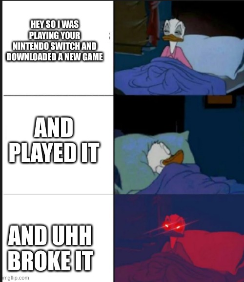 you made donald mad | HEY SO I WAS PLAYING YOUR NINTENDO SWITCH AND DOWNLOADED A NEW GAME; AND PLAYED IT; AND UHH BROKE IT | image tagged in donald duck,nintendo switch,sleepy donald duck in bed | made w/ Imgflip meme maker