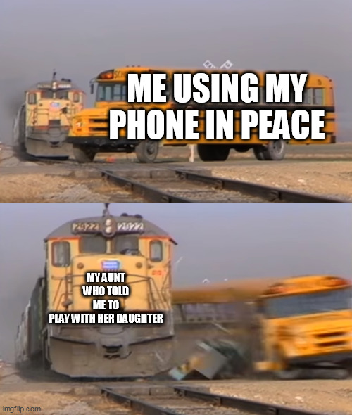 A train hitting a school bus | ME USING MY PHONE IN PEACE; MY AUNT WHO TOLD ME TO PLAY WITH HER DAUGHTER | image tagged in a train hitting a school bus | made w/ Imgflip meme maker